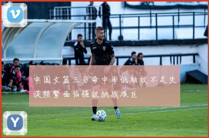 中国女篮三分命中率低助攻不足失误频繁面临强敌挑战艰巨