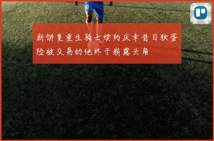 新饼皇重生骑士续约庆幸昔日软蛋险被交易的他终于崭露头角
