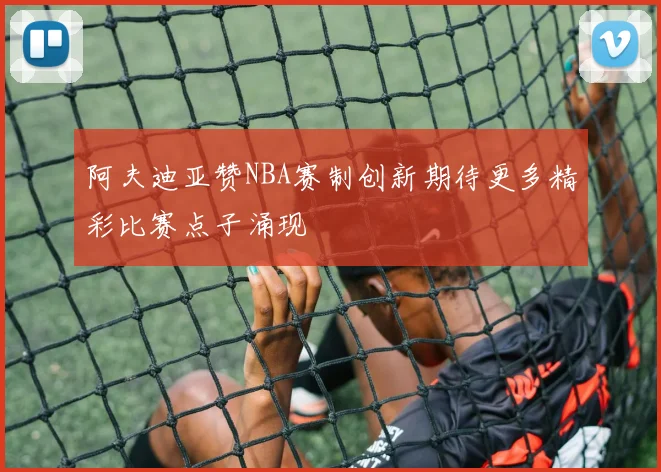 阿夫迪亚赞NBA赛制创新期待更多精彩比赛点子涌现