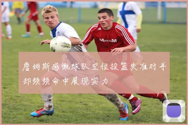 詹姆斯感慨球队空位投篮失准对手却频频命中展现实力