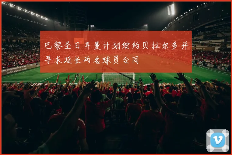 巴黎圣日耳曼计划续约贝拉尔多并寻求延长两名球员合同
