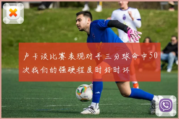 卢卡谈比赛表现对手三分球命中50次我们的强硬程度时好时坏