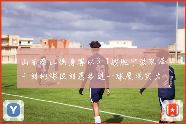 山东泰山热身赛以3-1战胜宁波队泽卡刘彬彬段刘愚各进一球展现实力