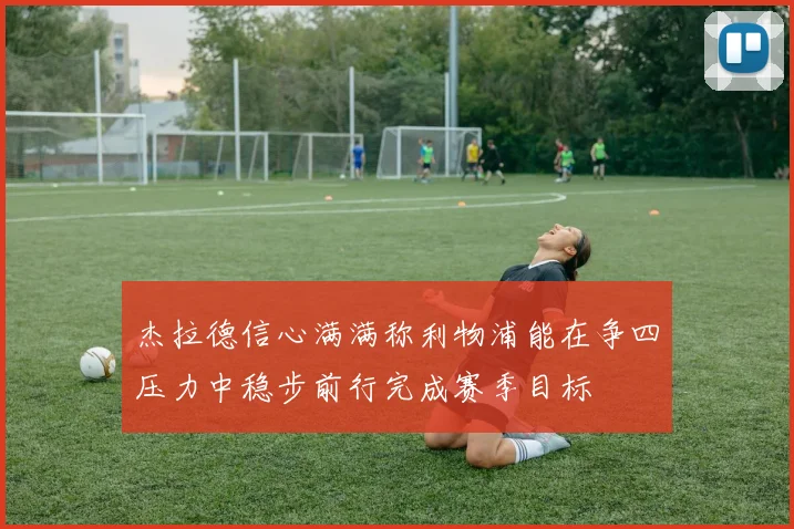 杰拉德信心满满称利物浦能在争四压力中稳步前行完成赛季目标