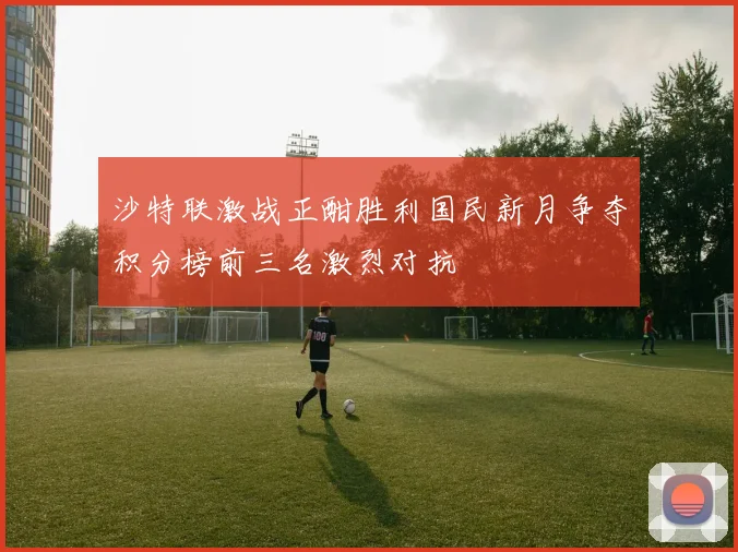 沙特联激战正酣胜利国民新月争夺积分榜前三名激烈对抗