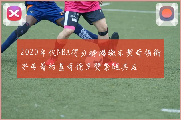 2020年代NBA得分榜揭晓东契奇领衔字母哥约基奇德罗赞紧随其后