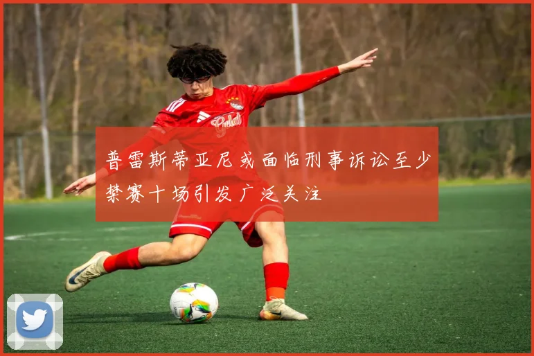 普雷斯蒂亚尼或面临刑事诉讼至少禁赛十场引发广泛关注
