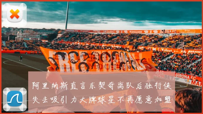 阿里纳斯直言东契奇离队后独行侠失去吸引力大牌球星不再愿意加盟