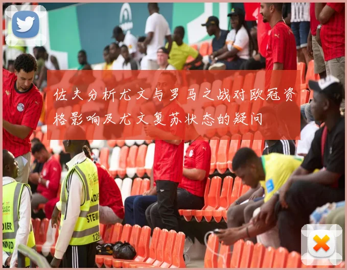 佐夫分析尤文与罗马之战对欧冠资格影响及尤文复苏状态的疑问