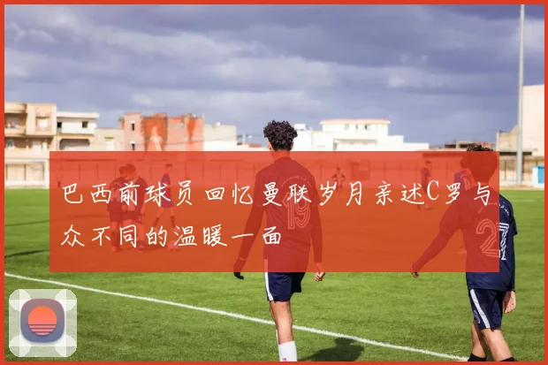 巴西前球员回忆曼联岁月亲述C罗与众不同的温暖一面