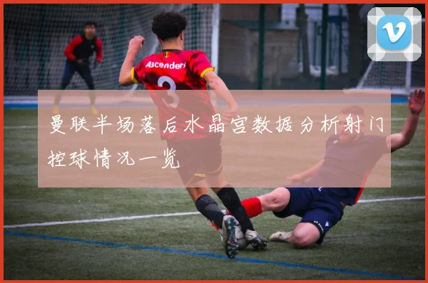 曼联半场落后水晶宫数据分析射门控球情况一览
