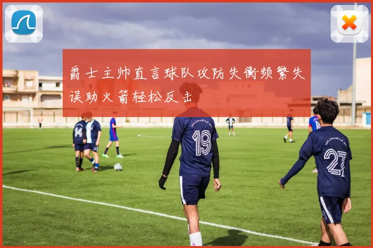 爵士主帅直言球队攻防失衡频繁失误助火箭轻松反击