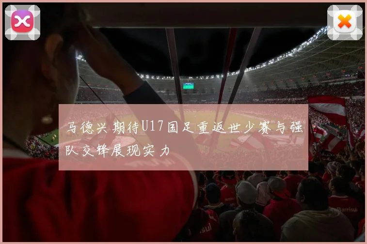 马德兴期待U17国足重返世少赛与强队交锋展现实力
