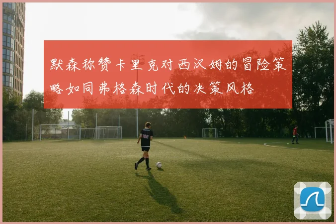 默森称赞卡里克对西汉姆的冒险策略如同弗格森时代的决策风格