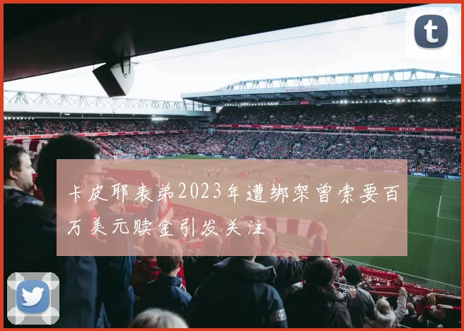 卡皮耶表弟2023年遭绑架曾索要百万美元赎金引发关注