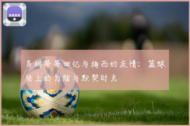 乌姆蒂蒂回忆与梅西的友情：篮球场上的打赌与默契时光