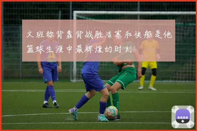 文班称背靠背战胜活塞和快船是他篮球生涯中最辉煌的时刻