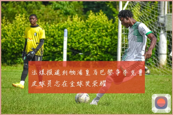 法媒报道利物浦皇马巴黎争夺克鲁皮球员志在金球奖荣耀