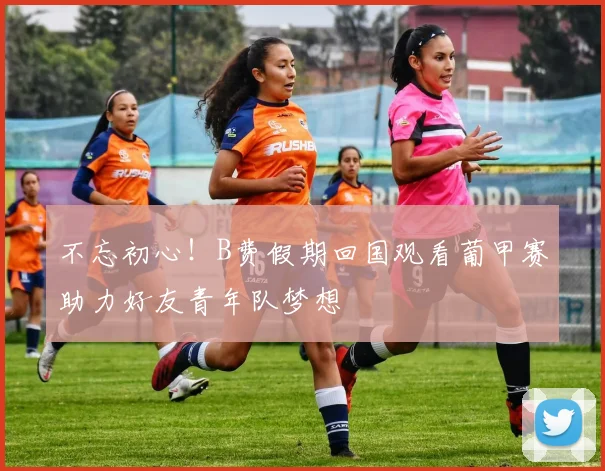不忘初心！B费假期回国观看葡甲赛助力好友青年队梦想