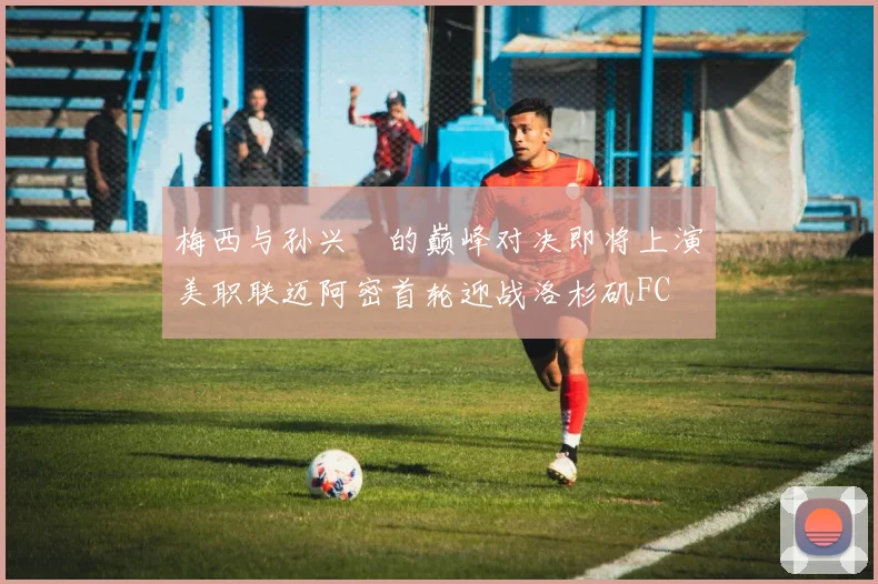 梅西与孙兴慜的巅峰对决即将上演美职联迈阿密首轮迎战洛杉矶FC