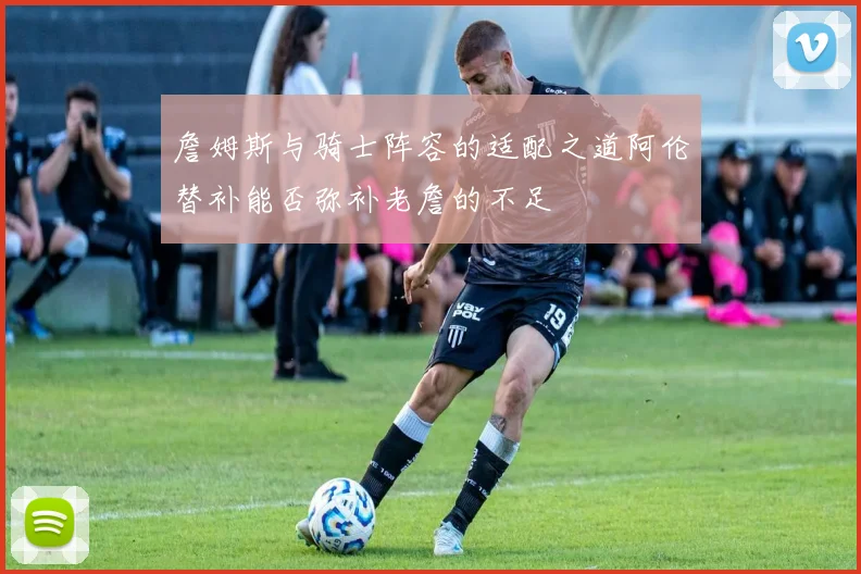 詹姆斯与骑士阵容的适配之道阿伦替补能否弥补老詹的不足
