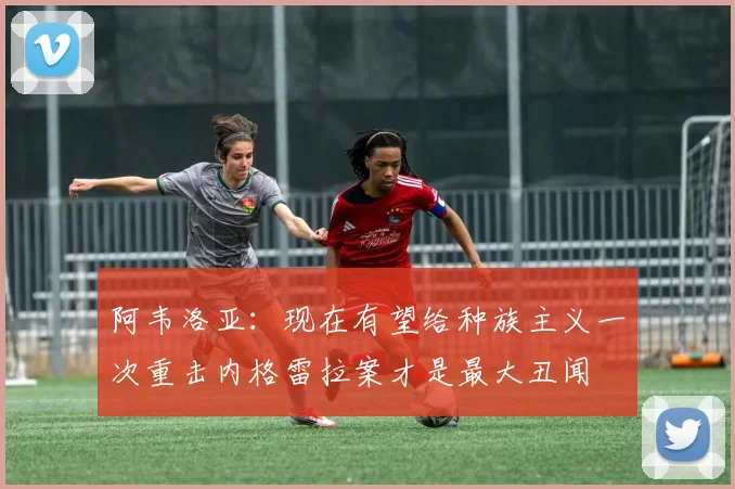 阿韦洛亚：现在有望给种族主义一次重击内格雷拉案才是最大丑闻