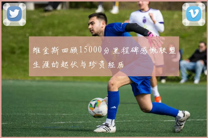 维金斯回顾15000分里程碑感慨联盟生涯的起伏与珍贵经历