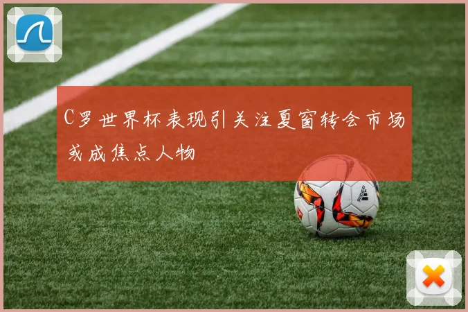 C罗世界杯表现引关注夏窗转会市场或成焦点人物